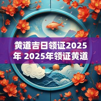黄道吉日领证2025年 2025年领证黄道吉日