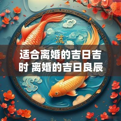 适合离婚的吉日吉时 离婚的吉日良辰