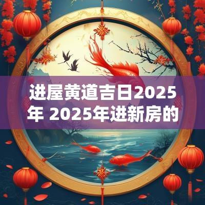 进屋黄道吉日2025年 2025年进新房的黄道吉日有哪些
