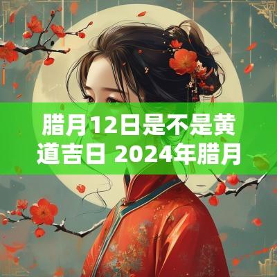 腊月12日是不是黄道吉日 2025年腊月十二是黄道吉日吗请问