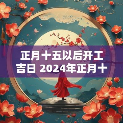 正月十五以后开工吉日 2025年正月十五开工吉利吗