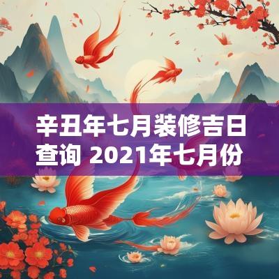 辛丑年七月装修吉日查询 2025年七月份装修的黄道吉日