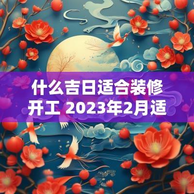 什么吉日适合装修开工 2025年2月适合装修开工的黄道吉日