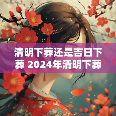 清明下葬还是吉日下葬 2025年清明下葬吉日查询