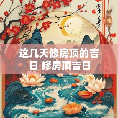 这几天修房顶的吉日 修房顶吉日