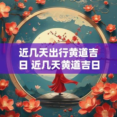 近几天出行黄道吉日 近几天黄道吉日查询