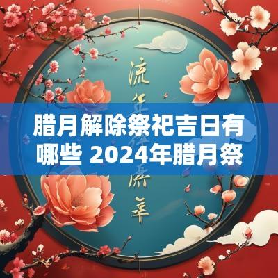 腊月解除祭祀吉日有哪些 2025年腊月祭祀吉日