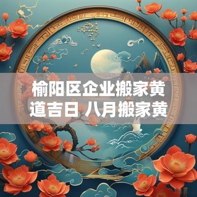 榆阳区企业搬家黄道吉日 八月搬家黄道吉日2025年