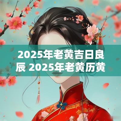 2025年老黄吉日良辰 2025年老黄历黄道吉日