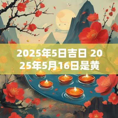 2025年5日吉日 2025年5月16日是黄道吉日吗