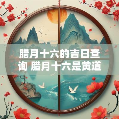 腊月十六的吉日查询 腊月十六是黄道吉日吗2025