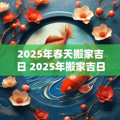 2025年春天搬家吉日 2025年搬家吉日查询
