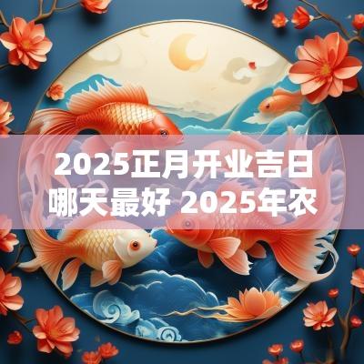 2025正月开业吉日哪天最好 2025年农历正月的黄道吉日