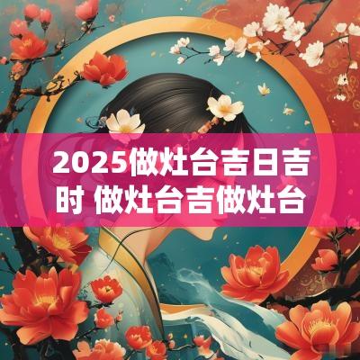2025做灶台吉日吉时 做灶台吉做灶台吉日