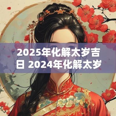 2025年化解太岁吉日 2025年化解太岁的正确方法