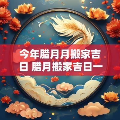 今年腊月月搬家吉日 腊月搬家吉日一览表2025