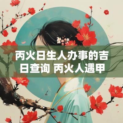 丙火日生人办事的吉日查询 丙火人遇甲日
