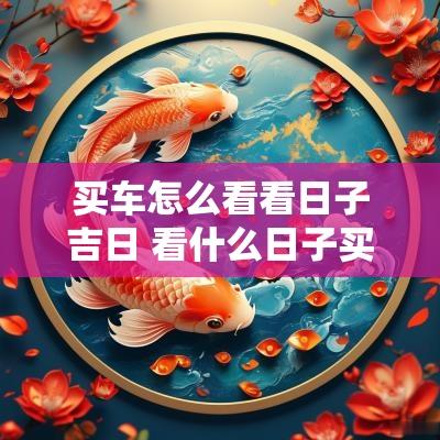 买车怎么看看日子吉日 看什么日子买车最吉利
