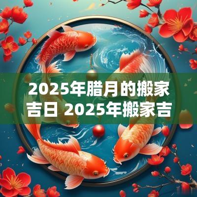 2025年腊月的搬家吉日 2025年搬家吉日查询