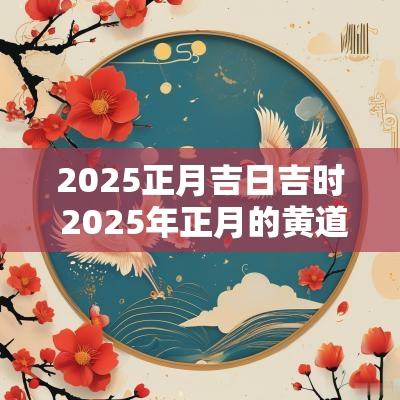 2025正月吉日吉时 2025年正月的黄道吉日吗