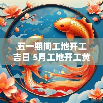 五一期间工地开工吉日 5月工地开工黄道吉日