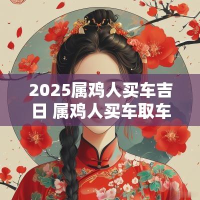 2025属鸡人买车吉日 属鸡人买车取车什么日期好