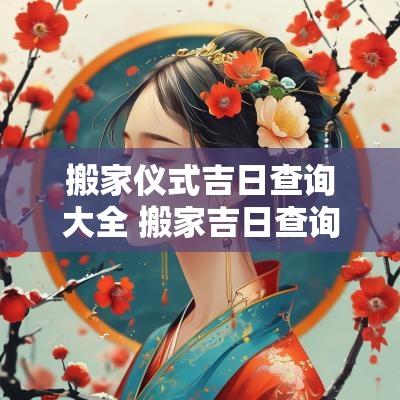 搬家仪式吉日查询大全 搬家吉日查询一览表2025
