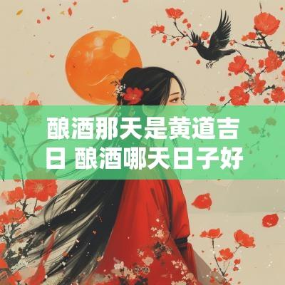 酿酒那天是黄道吉日 酿酒哪天日子好