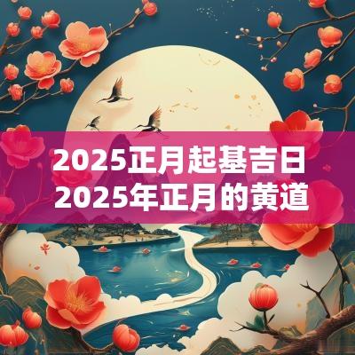 2025正月起基吉日 2025年正月的黄道吉日吗