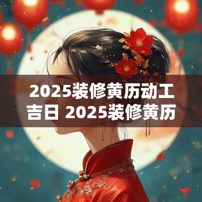 2025装修黄历动工吉日 2025装修黄历动工吉日查询