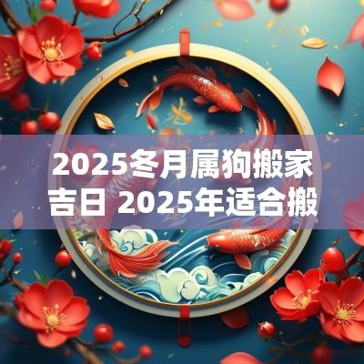 2025冬月属狗搬家吉日 2025年适合搬家的属相吗