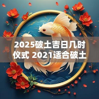 2025破土吉日几时仪式 2025适合破土动工的黄道吉日