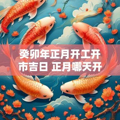 癸卯年正月开工开市吉日 正月哪天开工大吉