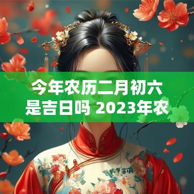 今年农历二月初六是吉日吗 2025年农历二月初六黄道吉日查询