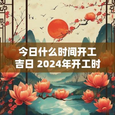 今日什么时间开工吉日 2025年开工时间黄道吉日