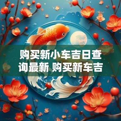 购买新小车吉日查询最新 购买新车吉日吉时查询