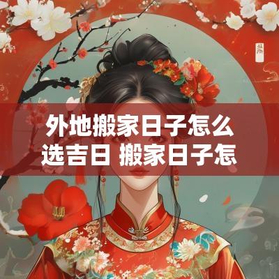 外地搬家日子怎么选吉日 搬家日子怎么选黄道吉日2025