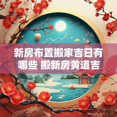 新房布置搬家吉日有哪些 搬新房黄道吉日