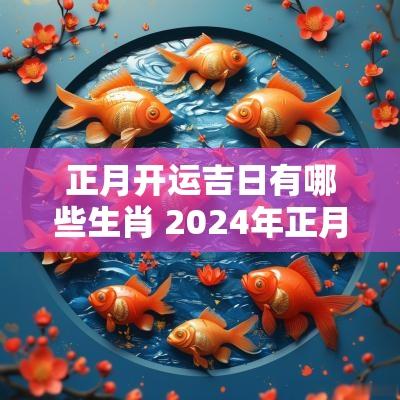 正月开运吉日有哪些生肖 2025年正月开市吉日有哪些