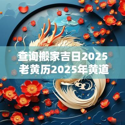查询搬家吉日2025 老黄历2025年黄道搬家吉日查询