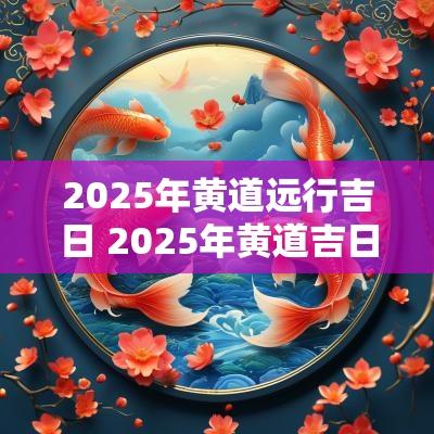 2025年黄道远行吉日 2025年黄道吉日全表