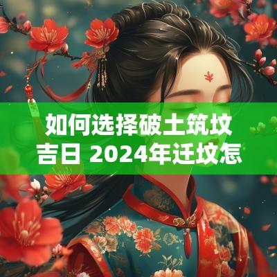 如何选择破土筑坟吉日 2025年迁坟怎么选择吉日