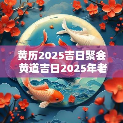 黄历2025吉日聚会 黄道吉日2025年老黄历查询