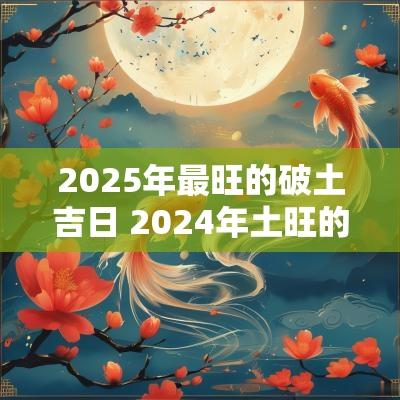 2025年最旺的破土吉日 2025年土旺的具体时间农历
