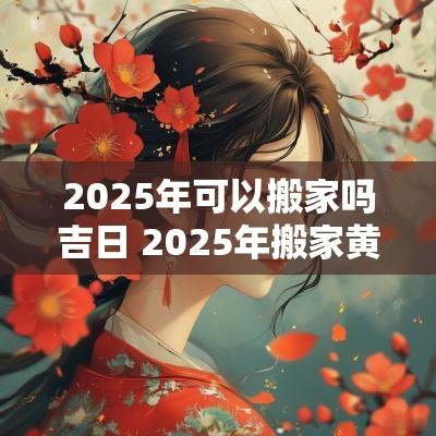 2025年可以搬家吗吉日 2025年搬家黄道吉日一览表