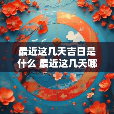 最近这几天吉日是什么 最近这几天哪一天是黄道吉日
