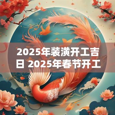 2025年装潢开工吉日 2025年春节开工吉日查询表