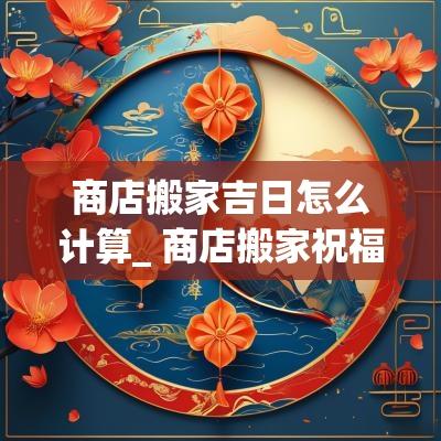 商店搬家吉日怎么计算_ 商店搬家祝福语