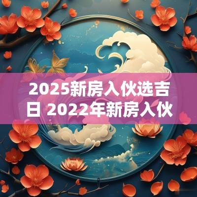 2025新房入伙选吉日 2025年新房入伙好日子