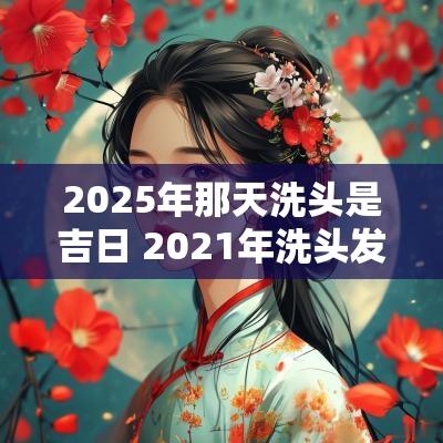 2025年那天洗头是吉日 2025年洗头发吉日